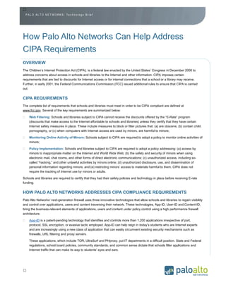 PALO ALTO NETWORKS: Technology Brief




How Palo Alto Networks Can Help Address
CIPA Requirements
OVERVIEW
The Children’s Internet Protection Act (CIPA), is a federal law enacted by the United States’ Congress in December 2000 to
address concerns about access in schools and libraries to the Internet and other information. CIPA imposes certain
requirements that are tied to discounts for Internet access or for internal connections that a school or a library may receive.
Further, in early 2001, the Federal Communications Commission (FCC) issued additional rules to ensure that CIPA is carried
out.


CIPA REQUIREMENTS
The complete list of requirements that schools and libraries must meet in order to be CIPA compliant are defined at
www.fcc.gov. Several of the key requirements are summarized below:

    Web Filtering: Schools and libraries subject to CIPA cannot receive the discounts offered by the “E-Rate” program
    (discounts that make access to the Internet affordable to schools and libraries) unless they certify that they have certain
    Internet safety measures in place. These include measures to block or filter pictures that: (a) are obscene, (b) contain child
    pornography, or (c) when computers with Internet access are used by minors, are harmful to minors;

    Monitoring Online Activity of Minors: Schools subject to CIPA are required to adopt a policy to monitor online activities of
    minors;

    Policy Implementation: Schools and libraries subject to CIPA are required to adopt a policy addressing: (a) access by
    minors to inappropriate matter on the Internet and World Wide Web; (b) the safety and security of minors when using
    electronic mail, chat rooms, and other forms of direct electronic communications; (c) unauthorized access, including so-
    called “hacking,” and other unlawful activities by minors online; (d) unauthorized disclosure, use, and dissemination of
    personal information regarding minors; and (e) restricting minors’ access to materials harmful to them. CIPA does not
    require the tracking of Internet use by minors or adults.

Schools and libraries are required to certify that they had their safety policies and technology in place before receiving E-rate
funding.


HOW PALO ALTO NETWORKS ADDRESSES CIPA COMPLIANCE REQUIREMENTS
Palo Alto Networks’ next-generation firewall uses three innovative technologies that allow schools and libraries to regain visibility
and control over applications, users and content traversing their network. These technologies, App-ID, User-ID and Content-ID,
bring the business-relevant elements of applications, users and content under policy control using a high performance firewall
architecture.

    App-ID is a patent-pending technology that identifies and controls more than 1,200 applications irrespective of port,
    protocol, SSL encryption, or evasive tactic employed. App-ID can help reign in today’s students who are Internet experts
    and are increasingly using a new class of application that can easily circumvent existing security mechanisms such as
    firewalls, URL filtering and proxy servers.

    These applications, which include TOR, UltraSurf and PHproxy, put IT departments in a difficult position. State and Federal
    regulations, school board policies, community standards, and common sense dictate that schools filter applications and
    Internet traffic that can make its way to students’ eyes and ears.




     Your Palo Alto Networks Reseller
             www.altaware.com
            sales@altaware.com
              (866) 833-4070
 