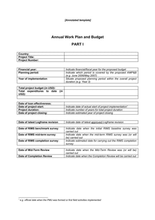 [Annotated template]




                                   Annual Work Plan and Budget
                                                       PART I

Country:
Project Title:
Project Number:


Financial year:                                  Indicate financial/fiscal year for the proposed budget
Planning period:                                 Indicate which period is covered by the proposed AWP&B
                                                 (e.g. June 2006/May 2007)
Year of implementation                           Situate proposed planning period within the overall project
                                                 duration (e.g. Year 3)

Total project budget (in USD):
Total expenditures to date                 (in
USD):


Date of loan effectiveness:
Date of project start:                           Indicate date of actual start of project implementation1
Project duration:                                Indicate number of years for total project duration
Date of project closing:                         Indicate estimated year of project closing


Date of latest Logframe revision                 Indicate date of latest approved Logframe revision

Date of RIMS benchmark survey:                   Indicate date when the initial RIMS baseline survey was
                                                 carried out
Date of RIMS mid-term survey:                    Indicate date when the mid-term RIMS survey was (or will
                                                 be) carried out
Date of RIMS completion survey:                  Indicate estimated date for carrying out the RIMS completion
                                                 survey

Date of Mid-Term Review                          Indicate date when the Mid-Term Review was (or will be)
                                                 carried out
Date of Completion Review                        Indicate date when the Completion Review will be carried out




1
    e.g. official date when the PMU was formed or first field activities implemented
 
