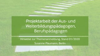 Projektarbeit der Aus- und
Weiterbildungspädagogen,
Berufspädagogen
Hinweise zur Themenanmeldung, Stand 01/2020
Susanne Plaumann, Berlin
 