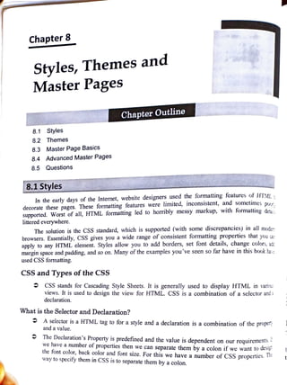Chapter8
Styles, Themes and
Master Pages
Chapter Outline
8.1 Styles
8.2 Themes
8.3 Master Page Basics
8.4 Advanced Master Pages
8.5 Questions
8.1 Styles
In the early days ofthe Internet, website designers used the formatting features of HTM
decorate these pages. These formatting features were limited, inconsistent, and sometimes o
supported. Worst of all, HTML formatting led to horribly messy markup, with formatting deta
littered everywhere.
The solution is the CSS standard, which is supported (with some discrepancies) in all moder
browsers. Essentially, CSS gives you a wide range of consistent formatting properties that you ca
apply to any HTML element. Styles allow you to add borders, set font details, change colors, ad
margin space and padding, and so on. Many of the examples you've seen so far have in this book ha:
used CSS formatting.
CSS and Types of the CSS
CSS stands for Cascading Style Sheets. It is generally used to display HTML in vario
views. It is used to design the view for HTML. CSS is a combination of a selector and
declaration.
What is the Selector and Declaration?
A selector is a HTML tag to for a style and a declaration is a combination ofthe proper;
and a value.
The Declaration's Property is predefined and the value is dependent on our requirement5,
we have a number of properties then we can separate them by a colon if we want to
des
the font color, back color and font size. For this we have a number of CSS properties. 1
way to specify them ín CSS is to separate them by a colon.
 