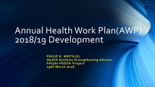 Annual Health Work Plan(AWP)
2018/19 Development
PHILIP K. KOITELEL
Health Systems Strengthening Advisor
FHI360 HSDSA Project
19th March 2018
 