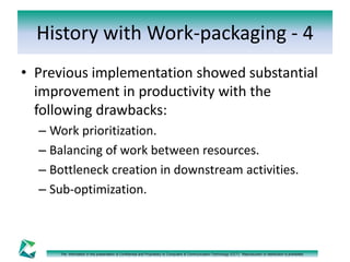 History with Work-packaging - 4 
• Previous implementation showed substantial 
improvement in productivity with the 
following drawbacks: 
– Work prioritization. 
– Balancing of work between resources. 
– Bottleneck creation in downstream activities. 
– Sub-optimization. 
The information in this presentation is Confidential and Proprietary to Computers & Communication Technology (CCT). Reproduction or distribution is prohibited. 
 