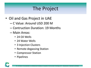 The Project 
• Oil and Gas Project in UAE 
– C Value: Around USD 200 M 
– Contruction Duration: 19 Months 
– Main Areas: 
• 24 Oil Wells 
• 24 Water Wells 
• 3 Injection Clusters 
• Remote degassing Station 
• Compressor Station 
• Pipelines 
The information in this presentation is Confidential and Proprietary to Computers & Communication Technology (CCT). Reproduction or distribution is prohibited. 
 