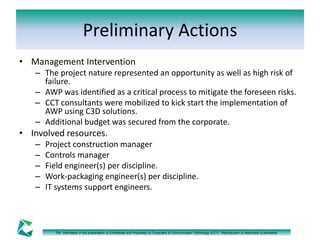 Preliminary Actions 
• Management Intervention 
– The project nature represented an opportunity as well as high risk of 
failure. 
– AWP was identified as a critical process to mitigate the foreseen risks. 
– CCT consultants were mobilized to kick start the implementation of 
AWP using C3D solutions. 
– Additional budget was secured from the corporate. 
• Involved resources. 
– Project construction manager 
– Controls manager 
– Field engineer(s) per discipline. 
– Work-packaging engineer(s) per discipline. 
– IT systems support engineers. 
The information in this presentation is Confidential and Proprietary to Computers & Communication Technology (CCT). Reproduction or distribution is prohibited. 
 