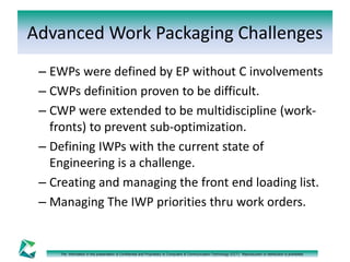 Advanced Work Packaging Challenges 
– EWPs were defined by EP without C involvements 
– CWPs definition proven to be difficult. 
– CWP were extended to be multidiscipline (work-fronts) 
to prevent sub-optimization. 
– Defining IWPs with the current state of 
Engineering is a challenge. 
– Creating and managing the front end loading list. 
– Managing The IWP priorities thru work orders. 
The information in this presentation is Confidential and Proprietary to Computers & Communication Technology (CCT). Reproduction or distribution is prohibited. 
 