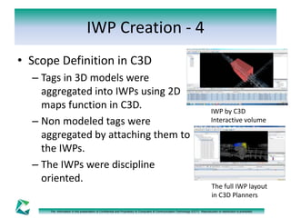 IWP Creation - 4 
• Scope Definition in C3D 
– Tags in 3D models were 
aggregated into IWPs using 2D 
maps function in C3D. 
– Non modeled tags were 
aggregated by attaching them to 
the IWPs. 
– The IWPs were discipline 
oriented. 
IWP by C3D 
Interactive volume 
The full IWP layout 
in C3D Planners 
The information in this presentation is Confidential and Proprietary to Computers & Communication Technology (CCT). Reproduction or distribution is prohibited. 
 