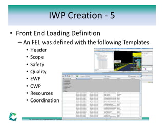 IWP Creation - 5 
• Front End Loading Definition 
– An FEL was defined with the following Templates. 
• Header 
• Scope 
• Safety 
• Quality 
• EWP 
• CWP 
• Resources 
• Coordination 
The information in this presentation is Confidential and Proprietary to Computers & Communication Technology (CCT). Reproduction or distribution is prohibited. 
 
