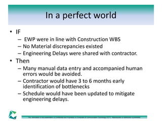 In a perfect world 
The information in this presentation is Confidential and Proprietary to Computers & Communication Technology (CCT). Reproduction or distribution is prohibited. 
• IF 
– EWP were in line with Construction WBS 
– No Material discrepancies existed 
– Engineering Delays were shared with contractor. 
• Then 
– Many manual data entry and accompanied human 
errors would be avoided. 
– Contractor would have 3 to 6 months early 
identification of bottlenecks 
– Schedule would have been updated to mitigate 
engineering delays. 
 