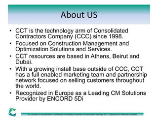 About US 
• CCT is the technology arm of Consolidated 
Contractors Company (CCC) since 1998. 
• Focused on Construction Management and 
Optimization Solutions and Services. 
• CCT resources are based in Athens, Beirut and 
Dubai. 
• With a growing install base outside of CCC, CCT 
has a full enabled marketing team and partnership 
network focused on selling customers throughout 
the world. 
• Recognized in Europe as a Leading CM Solutions 
Provider by ENCORD 5Di 
The information in this presentation is Confidential and Proprietary to Computers & Communication Technology (CCT). Reproduction or distribution is prohibited. 
 