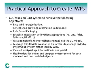 Practical Approach to Create IWPs 
• CCC relies on C3D system to achieve the following 
objectives: 
– Easy WBS re-organization. 
– Reflect shop drawings information in 3D model. 
– Rule Based Packaging. 
– Establish integration with various applications (P6, VBC, Atlas, 
Talisman, HRMS …). 
– Fast addition of Site information and tags into the 3D model. 
– Leverage C3D flexible creation of hierarchies to manage IWPs by 
System/Sub-system rather than by WBS. 
– View all workpackage information in one portal. 
– Flexible detail planning and progress measurement for both 
modeled and non modeled objects. 
The information in this presentation is Confidential and Proprietary to Computers & Communication Technology (CCT). Reproduction or distribution is prohibited. 
 
