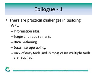 Epilogue - 1 
• There are practical challenges in building 
IWPs. 
– Information silos. 
– Scope and requirements 
– Data Gathering. 
– Data Interoperability. 
– Lack of easy tools and in most cases multiple tools 
are required. 
The information in this presentation is Confidential and Proprietary to Computers & Communication Technology (CCT). Reproduction or distribution is prohibited. 
 