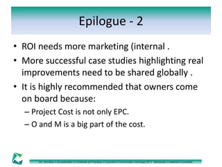 Epilogue - 2 
• ROI needs more marketing (internal . 
• More successful case studies highlighting real 
improvements need to be shared globally . 
• It is highly recommended that owners come 
on board because: 
– Project Cost is not only EPC. 
– O and M is a big part of the cost. 
The information in this presentation is Confidential and Proprietary to Computers & Communication Technology (CCT). Reproduction or distribution is prohibited. 
 