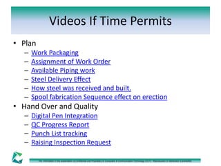 Videos If Time Permits 
The information in this presentation is Confidential and Proprietary to Computers & Communication Technology (CCT). Reproduction or distribution is prohibited. 
• Plan 
– Work Packaging 
– Assignment of Work Order 
– Available Piping work 
– Steel Delivery Effect 
– How steel was received and built. 
– Spool fabrication Sequence effect on erection 
• Hand Over and Quality 
– Digital Pen Integration 
– QC Progress Report 
– Punch List tracking 
– Raising Inspection Request 
 