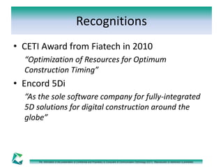 Recognitions 
• CETI Award from Fiatech in 2010 
“Optimization of Resources for Optimum 
Construction Timing” 
• Encord 5Di 
“As the sole software company for fully-integrated 
5D solutions for digital construction around the 
globe” 
The information in this presentation is Confidential and Proprietary to Computers & Communication Technology (CCT). Reproduction or distribution is prohibited. 
 