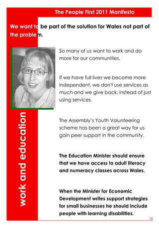 The People First 2011 Manifesto

We want to be part of the solution for Wales not part of
the problem.

                        So many of us want to work and do
                        more for our communities.


                        If we have full lives we become more
                        independent, we don't use services as
                        much and we give back, instead of just
                        using services.
  work and education




                        The Assembly’s Youth Volunteering
                        scheme has been a great way for us
                        gain peer support in the community.



                        The Education Minister should ensure
                        that we have access to adult literacy
                        and numeracy classes across Wales.



                        When the Minister for Economic
                        Development writes support strategies
                        for small businesses he should include
                        people with learning disabilities.
                                                                 10
 