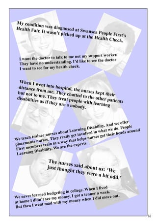 My condit
          ion was dia
Health Fai             gn
           r. It wasn’ osed at Swansea Peo
                      t picked up             p
                                  at the Hea le First’s
                                            lth Check.


                                              pport worker.
  I want the do ctor to talk to me not my su
                                        e to see the doctor
  They ha ve no understanding. I’d lik
                                check.
  I want to see for my health


  When I w
               ent into h
  distance                o
             from me. spital, the nurses
 but not t              T                 k
            o me. Th hey chatted to th ept their
 disabiliti            ey                eo
            es as if th treat people with ther patients
                       ey are a n        learning
                                  obody.


                                                                e offer
                                                         . And w eople
                                                isability
                               ut Lea   rning D n what we do. P around
                 e nu rses abo                 ed i
                                      et involv rses get their h
                                                                 eads
       h tr aine            real ly g
We teac s nurses. They                    elps nu
        nt                  wa  y that h s.
placeme bers train in a                  pert
        m                    re the ex
First me Disability. We a
         g
 Learnin
                    The nur
                            se
                   just thou s said about us:
                            ght they           ‘W
                                     were a b e
                                              it odd          .’

                                               en I lived
                       dgeting in college. Wh a week.
          learned bu                        enner
We  never                 mon  ey. I got a t          move out.
            id n’t see my      y money   when I did
at home I d       mad with m
            went
But then I

                                                                          16
 