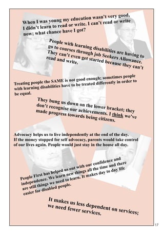 good,
                     ng my educa   tion wasn’t very
    When I was you           r write. I can’t r
                                               ead or write
                      read o
    I didn’t learn to
                        have I got?
    no w; what chance
                   People
                           wi
                   go to co th learning di
                           u               sa
                  They ca rses through j bilities are hav
                           n             ob                in
                  read an ’t even get star Seekers Allow g to
                          d write         ted bec
                                  .              ause th ance.
                                                        ey can’
                                                                t
                                                          imes people
                     SAME is not go   od enough; somet
 reating people the                                    ntly in order to
T
                   bilities have to be treated differe
with learning disa
be equal.
            They bung
                       u
            don’t reco s down on the lower
                      gn                        b
            made prog ise our achievemen racket; they
                      ress towar              ts. I think
                                 ds being c               we’ve
                                            itizens.


Advocacy helps us to live independently at the end of the day.
If the money stopped for self advocacy, parents would take control
of our lives again. People would just stay in the house all day.


                                                           and
                                                conf idence there
                                    ut w ith our he time and ife
                      help ed us o things all t day to day l
           Fi rst has e learn new n. It makes
   People dence. W              o lear
         en
   indep things we       need t
                                le.
    are still     isable d peop
    easie r for d
                   It make
                           s us less
                   we need           de
                           fewer se pendent on serv
                                     rvices.        ices;

                                                                          17
 