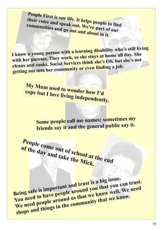 People Fir
                   st
       their voice is our life. It helps p
                   and speak               eo
       communit              out. We’re ple to find
                 ies and go               p
                            out and ab art of our
                                        out in it.


                                                    who’s still living
I know a young person    with a learning disability
                                                        l day. She
                          or k, so she stays at home al
with her parents. They w                                   e’s not
                          Serv ices think she’s OK but sh
cleans and cooks. Social                       ing a job.
getting out into he r community or even find


      My Mum u
                   sed to wond
      cope but I l             er
                  ove living in how I’d
                               dependentl
                                         y.


                                            metimes my
            Some people call me names; so
                                              blic say it.
            friends say it and the general pu

     Peopl
           e com
    of the       e out
           day a       of sch
                 nd tak       ool at
                        e the        the en
                              Mick.         d


                                               ssue.
                                 ust is a big i u can trust.
                   orta nt and tr you that yo              eed
     g sa fe is imp eople around           ow w  ell. We n
Bein         o have p nd us that we kn we know.
            t
You need eople arou                       hat
            p                   munity t
 We need things in the com
            d
 shops an
                                                                         18
 