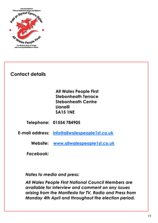 Contact details


                    All Wales People First
                    Stebonheath Terrace
                    Stebonheath Centre
                    Llanelli
                    SA15 1NE

       Telephone: 01554 784905

   E-mail address: info@allwalespeople1st.co.uk

         Website:   www.allwalespeople1st.co.uk

       Facebook:



      Notes to media and press:
      All Wales People First National Council Members are
      available for interview and comment on any issues
      arising from the Manifesto for TV, Radio and Press from
      Monday 4th April and throughout the election period.



                                                                19
 