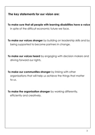 The key statements for our vision are:


To make sure that all people with learning disabilities have a voice
 in spite of the difficult economic future we face.



To make our voices stronger by building on leadership skills and by
 being supported to become partners in change.



To make our voices heard by engaging with decision makers and
 driving forward our rights.



To make our communities stronger by linking with other
 organisations that will help us achieve the things that matter
 to us.



To make the organisation stronger by working differently,
 efficiently and creatively.




                                                                  3
 