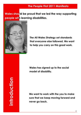 The People First 2011 Manifesto

Wales should be proud that we led the way supporting
people with learning disabilities.




                    The All Wales Strategy set standards
                    that everyone else followed. We want
                    to help you carry on this great work.




                   Wales has signed up to the social
                   model of disability.
  introduction




                   We want to work with the you to make
                   sure that we keep moving forward and
                   never go back.


                                                            4
 