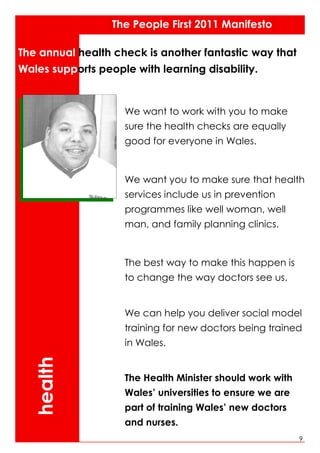 The People First 2011 Manifesto

The annual health check is another fantastic way that
Wales supports people with learning disability.


                    We want to work with you to make
                    sure the health checks are equally
                    good for everyone in Wales.


                    We want you to make sure that health
                    services include us in prevention
                    programmes like well woman, well
                    man, and family planning clinics.


                    The best way to make this happen is
                    to change the way doctors see us.


                    We can help you deliver social model
                    training for new doctors being trained
                    in Wales.
  health




                    The Health Minister should work with
                    Wales’ universities to ensure we are
                    part of training Wales’ new doctors
                    and nurses.
                                                           9
 