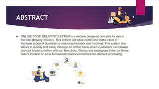 ABSTRACT
 ONLINE FOOD DELIVERY SYSTEM is a website designed primarily for use in
the food delivery industry. This system will allow hotels and restaurants to
increase scope of business by reducing the labor cost involved. The system also
allows to quickly and easily manage an online menu which customers can browse
and use to place orders with just few clicks. Restaurant employees then use these
orders through an easy to navigate graphical interface for efficient processing.
 