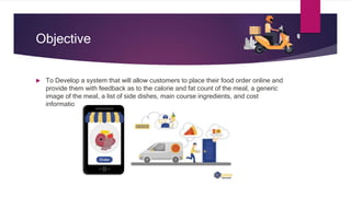 Objective
 To Develop a system that will allow customers to place their food order online and
provide them with feedback as to the calorie and fat count of the meal, a generic
image of the meal, a list of side dishes, main course ingredients, and cost
information.
 