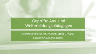 Geprüfte Aus- und
Weiterbildungspädagogen
Informationen zur IHK-Prüfung, Stand 07/2021
Susanne Plaumann, Berlin
 