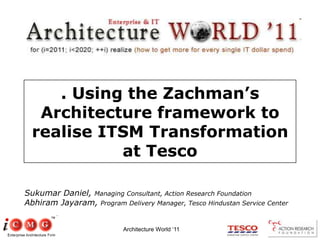 Architecture World ‘11 . Using the Zachman’s Architecture framework to realise ITSM Transformation at Tesco Sukumar Daniel, Managing Consultant, Action Research Foundation Abhiram Jayaram, Program Delivery Manager, Tesco Hindustan Service Center 