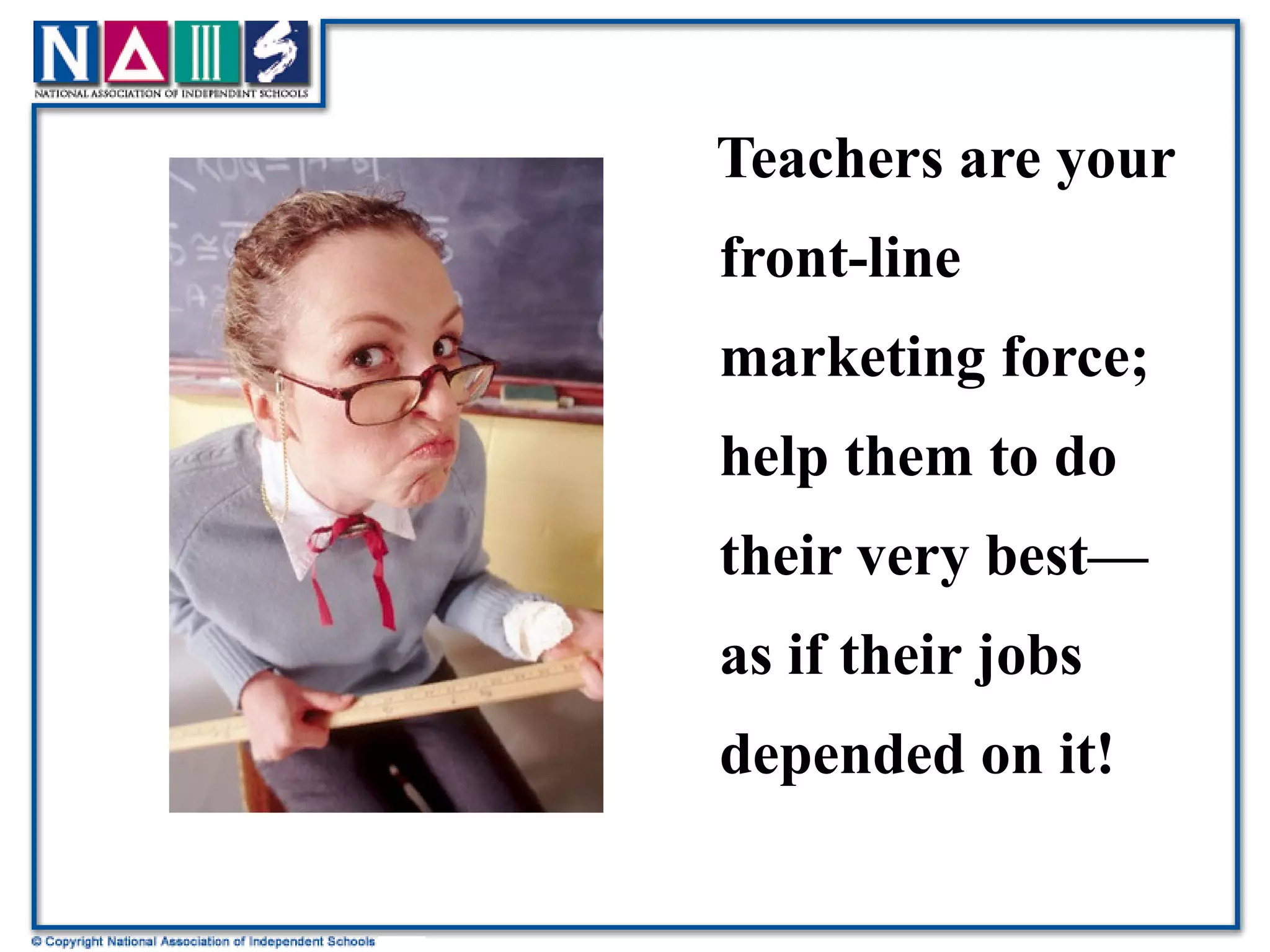 Teachers are your front-line marketing force; help them to do their very best—as if their jobs depended on it! 