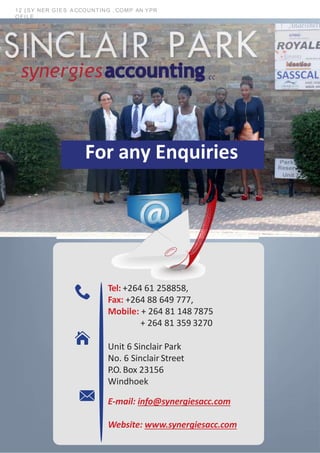12 | SY NER GIES A CCOUNTING , COMP AN YPR
OFILE
Tel: +264 61 258858,
Fax: +264 88 649 777,
Mobile: + 264 81 148 7875
+ 264 81 359 3270
Unit 6 Sinclair Park
No. 6 Sinclair Street
P.O.Box 23156
Windhoek
E-mail: info@synergiesacc.com
Website: www.synergiesacc.com
For any Enquiries
 