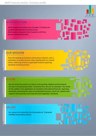 A&W Financial solution, Company profile
INTRODUCTION
A&W financial consultants was founded in Pakistan by
qualified and experienced Accountants.
A&W assists companies from inception until they
become renowned brands
OUR MISSION
Tobe the leading accountants and business advisers, with a
reputation of quality services when dealing with our valued
clients. Adhering strictly to applicable financial reporting
standards and best practice.
VISION
We aim to be the practice of choice in Accounting, Taxation and Secretarial
Services in the growing market. To achieve this, we aim to champion the needs
of the market in the application of consistent international financial reporting
standards, promoting the value of sustainable business, which we believe best
supports local business and meet the local regulation standards.
VALUES
Our values are inspired by the Association of Chartered
Certified Accountants (ACCA).
 