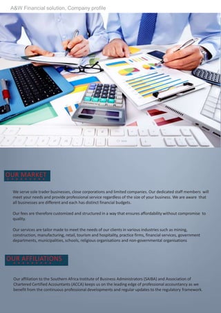 OUR MARKET
We serve sole trader businesses, close corporations and limited companies. Our dedicated staff members will
meet your needs and provide professional service regardless of the size of your business. We are aware that
all businesses are different and each has distinct financial budgets.
Our fees are therefore customized and structured in a way that ensures affordability without compromise to
quality.
Our services are tailor made to meet the needs of our clients in various industries such as mining,
construction, manufacturing, retail, tourism and hospitality, practice firms, financial services, government
departments, municipalities, schools, religious organisations and non-governmental organisations
OUR AFFILIATIONS
Our affiliation to the Southern Africa Institute of Business Administrators (SAIBA) and Association of
Chartered Certified Accountants (ACCA) keeps us on the leading edge of professional accountancy as we
benefit from the continuous professional developments and regular updates to the regulatory framework.
A&W Financial solution, Company profile
 