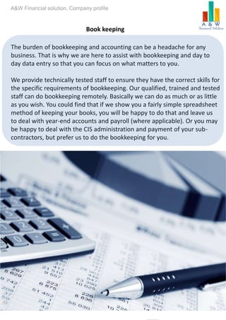 Monthly or quarterly
management
accounts
TaxationServices
including Value
added tax (VAT)Book-keeping
services.
Book keeping
The burden of bookkeeping and accounting can be a headache for any
business. That is why we are here to assist with bookkeeping and day to
day data entry so that you can focus on what matters to you.
We provide technically tested staff to ensure they have the correct skills for
the specific requirements of bookkeeping. Our qualified, trained and tested
staff can do bookkeeping remotely. Basically we can do as much or as little
as you wish. You could find that if we show you a fairly simple spreadsheet
method of keeping your books, you will be happy to do that and leave us
to deal with year-end accounts and payroll (where applicable). Or you may
be happy to deal with the CIS administration and payment of your sub-
contractors, but prefer us to do the bookkeeping for you.
A&W Financial solution, Company profile
 