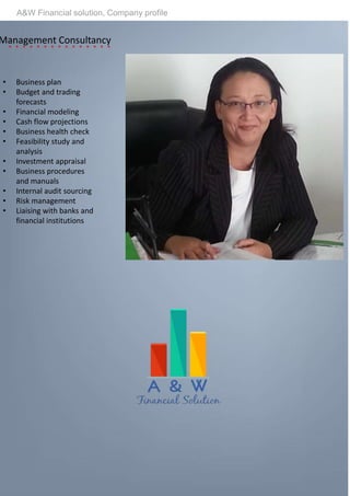 Management Consultancy
• Business plan
• Budget and trading
forecasts
• Financial modeling
• Cash flow projections
• Business health check
• Feasibility study and
analysis
• Investment appraisal
• Business procedures
and manuals
• Internal audit sourcing
• Risk management
• Liaising with banks and
financial institutions
A&W Financial solution, Company profile
 
