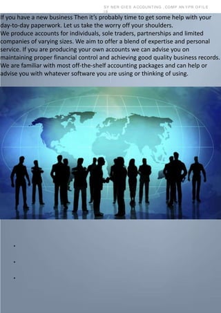 SY NER GIES A CCOUNTING , COMP AN YPR OFILE
| 9
If you have a new business Then it’s probably time to get some help with your
day-to-day paperwork. Let us take the worry off your shoulders.
We produce accounts for individuals, sole traders, partnerships and limited
companies of varying sizes. We aim to offer a blend of expertise and personal
service. If you are producing your own accounts we can advise you on
maintaining proper financial control and achieving good quality business records.
We are familiar with most off-the-shelf accounting packages and can help or
advise you with whatever software you are using or thinking of using.
•
•
•
 