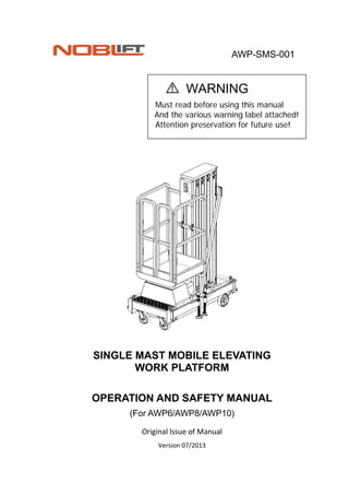AWP-SMS-001 
                                                                               
WARNING                                                                             
Must read before using this manual
And the various warning label attached!
Attention preservation for future use!
 
 
 
 
 
 
 
 
 
 
 
 
SINGLE MAST MOBILE ELEVATING
WORK PLATFORM
 
OPERATION AND SAFETY MANUAL
(For AWP6/AWP8/AWP10)
Original lssue of Manual 
Version 07/2013 
 