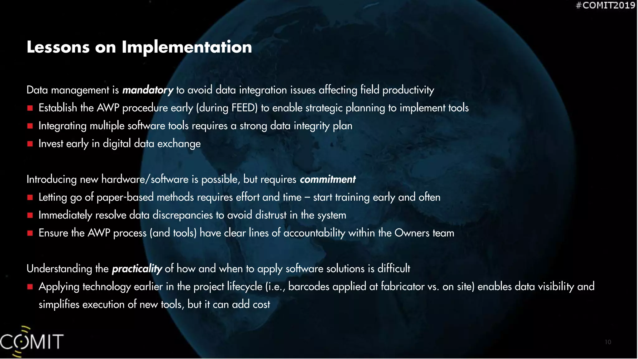 Lessons on Implementation
Data management is mandatory to avoid data integration issues affecting field productivity
 Establish the AWP procedure early (during FEED) to enable strategic planning to implement tools
 Integrating multiple software tools requires a strong data integrity plan
 Invest early in digital data exchange
Introducing new hardware/software is possible, but requires commitment
 Letting go of paper-based methods requires effort and time – start training early and often
 Immediately resolve data discrepancies to avoid distrust in the system
 Ensure the AWP process (and tools) have clear lines of accountability within the Owners team
Understanding the practicality of how and when to apply software solutions is difficult
 Applying technology earlier in the project lifecycle (i.e., barcodes applied at fabricator vs. on site) enables data visibility and
simplifies execution of new tools, but it can add cost
10
 