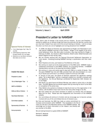 Volume 1, Issue 1                       April 2009


                                     President’s Letter to NAMSAP
                                     Wow, what a year of change in the country and our industry. As your new President, I
                                     wanted to update you on several things that have occurred over the last few months that
                                     you may have missed if you were not at the annual meeting on October. I will try to keep
                                     this short, but there are a lot of highlights and coming attractions from NAMSAP!
Special Points of Interest:
!" “Go to Washington Day”: May 7th   !"    In 2008, the Board of Directors was approached by Ringler and Associates to pro-
   and 8th                                vide specific NAMSAP training to their brokers. Ringler is the largest of the struc-
!" 2009 Meeting: September 30th           tured settlement firms. We were able to provide a day long training for Ringler in
   through October 1st, Las Vegas         February of 2009. Our thanks to Mark Popolizio, Robert Lewis, Rafael Gonzalez and
!" Welcome our new Board members:         Robert Sagrillo for their faculty roles.
   Barb Bate and Jon Gice            !"   We are actively working with the National Structured Settlement Association on
                                          many issues , including providing NAMSAP training in coordination with their meet-
                                          ings.
                                     !"   Mark Popolizio and crew, just hosted our first Webinar of the year.
                                     !"   We continue to reach out to the broad spectrum of the MSA world. NAMSAP made a
                                          substantial contribution to the MARC Coalition, as a founding member. A NAMSAP
                                          representative now sits on the steering committee of MARC.
                                     !"   We continue in many and varied ways to deal with CMS on a variety of issues. Over
Inside this issue:                        the years NAMSAP has met with CMS, provided them with documentation on a vari-
                                          ety of issues and continues in our efforts to speak for all of you with CMS.
                                     !"   In January of this year, the Board of Directors approved two significant meeting
President’s Letter       1
                                          dates: “Go to Washington” will be a meeting to expand our member’s contacts with
                                          the legislature. Our Annual Meeting is scheduled for September 30th -October 1st
                                          in Las Vegas.
“Go to Washington” Day   2
                                     !"   Rob Brown our good friend and Board Member was called to active duty in the Mid
                                          East. The BOD agreed that we should support Rob by ensuring his return to the BOD
AWP for WCMSA’s          3                on completion of his active duty.
                                     !"   Patty Meifert who worked so tirelessly to help found and run this organization in its’
                                          infancy ; left the BOD to have more time for the many other things in her life.
CDB and Minor Children   6           !"   We have added two new board members to replace our friends; they are Barbara
                                          Bate and Jon Gice. Please see their biographies and information on the NAMSAP
                                          website.
New Board Members        8
                                     !"   Our committees all continue to function and we encourage you to become actively
                                          involved with any of the committees that are of interest to you.
Committee Updates        8           But first and foremost; the BOD has made an active commitment to
                                     increase communication within NAMSAP. This newsletter is the first of
                                     many you will see in the Members section of the NAMSAP website. We
Sponsorship & Partners   9
                                     encourage you to share information on the ‘listserv’ and directly with
                                     any member of the BOD.
Announcements            9
                                     We are looking forward to a great 2009 at NAMSAP!
                                     Michael E. Westcott
                                     President, NAMSAP

                                                                                                                Michael E. Westcott
                                                                                                                President, NAMSAP
 