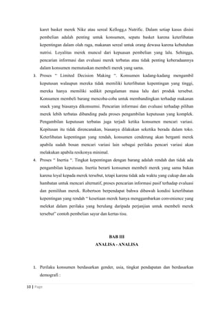 karet basket merek Nike atau sereal Kellogg,s Nutrific. Dalam setiap kasus disini
pembelian adalah penting untuk konsumen, sepatu basket karena keterlibatan
kepentingan dalam olah raga, makanan sereal untuk orang dewasa karena kebutuhan
nutrisi. Loyalitas merek muncul dari kepuasan pembelian yang lalu. Sehingga,
pencarian informasi dan evaluasi merek terbatas atau tidak penting keberadaannya
dalam konsumen memutuskan membeli merek yang sama.
3. Proses “ Limited Decision Making “. Konsumen kadang-kadang mengambil
keputusan walaupun mereka tidak memiliki keterlibatan kepentingan yang tinggi,
mereka hanya memiliki sedikit pengalaman masa lalu dari produk tersebut.
Konsumen membeli barang mencoba-coba untuk membandingkan terhadap makanan
snack yang biasanya dikonsumsi. Pencarian informasi dan evaluasi terhadap pilihan
merek lebih terbatas dibanding pada proses pengambilan keputusan yang komplek.
Pengambilan keputusan terbatas juga terjadi ketika konsumen mencari variasi.
Kepitusan itu tidak direncanakan, biasanya dilakukan seketika berada dalam toko.
Keterlibatan kepentingan yang rendah, konsumen cenderung akan berganti merek
apabila sudah bosan mencari variasi lain sebagai perilaku pencari variasi akan
melakukan apabila resikonya minimal.
4. Proses “ Inertia “. Tingkat kepentingan dengan barang adalah rendah dan tidak ada
pengambilan keputusan. Inertia berarti konsumen membeli merek yang sama bukan
karena loyal kepada merek tersebut, tetapi karena tidak ada waktu yang cukup dan ada
hambatan untuk mencari alternatif, proses pencarian informasi pasif terhadap evaluasi
dan pemilihan merek. Robertson berpendapat bahwa dibawah kondisi keterlibatan
kepentingan yang rendah “ kesetiaan merek hanya menggambarkan convenience yang
melekat dalam perilaku yang berulang daripada perjanjian untuk membeli merek
tersebut” contoh pembelian sayur dan kertas tisu.
BAB III
ANALISA - ANALISA
1. Perilaku konsumen berdasarkan gender, usia, tingkat pendapatan dan berdasarkan
demografi :
10 | Page
 