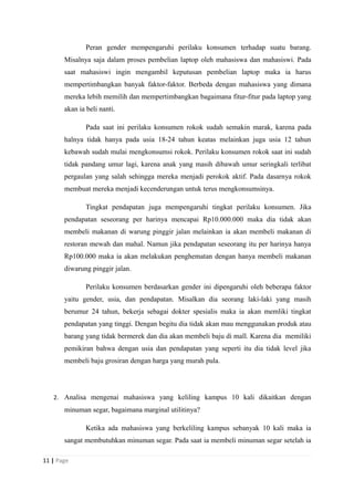 Peran gender mempengaruhi perilaku konsumen terhadap suatu barang.
Misalnya saja dalam proses pembelian laptop oleh mahasiswa dan mahasiswi. Pada
saat mahasiswi ingin mengambil keputusan pembelian laptop maka ia harus
mempertimbangkan banyak faktor-faktor. Berbeda dengan mahasiswa yang dimana
mereka lebih memilih dan mempertimbangkan bagaimana fitur-fitur pada laptop yang
akan ia beli nanti.
Pada saat ini perilaku konsumen rokok sudah semakin marak, karena pada
halnya tidak hanya pada usia 18-24 tahun keatas melainkan juga usia 12 tahun
kebawah sudah mulai mengkonsumsi rokok. Perilaku konsumen rokok saat ini sudah
tidak pandang umur lagi, karena anak yang masih dibawah umur seringkali terlibat
pergaulan yang salah sehingga mereka menjadi perokok aktif. Pada dasarnya rokok
membuat mereka menjadi kecenderungan untuk terus mengkonsumsinya.
Tingkat pendapatan juga mempengaruhi tingkat perilaku konsumen. Jika
pendapatan seseorang per harinya mencapai Rp10.000.000 maka dia tidak akan
membeli makanan di warung pinggir jalan melainkan ia akan membeli makanan di
restoran mewah dan mahal. Namun jika pendapatan seseorang itu per harinya hanya
Rp100.000 maka ia akan melakukan penghematan dengan hanya membeli makanan
diwarung pinggir jalan.
Perilaku konsumen berdasarkan gender ini dipengaruhi oleh beberapa faktor
yaitu gender, usia, dan pendapatan. Misalkan dia seorang laki-laki yang masih
berumur 24 tahun, bekerja sebagai dokter spesialis maka ia akan memliki tingkat
pendapatan yang tinggi. Dengan begitu dia tidak akan mau menggunakan produk atau
barang yang tidak bermerek dan dia akan membeli baju di mall. Karena dia memiliki
pemikiran bahwa dengan usia dan pendapatan yang seperti itu dia tidak level jika
membeli baju grosiran dengan harga yang murah pula.
2. Analisa mengenai mahasiswa yang keliling kampus 10 kali dikaitkan dengan
minuman segar, bagaimana marginal utilitinya?
Ketika ada mahasiswa yang berkeliling kampus sebanyak 10 kali maka ia
sangat membutuhkan minuman segar. Pada saat ia membeli minuman segar setelah ia
11 | Page
 