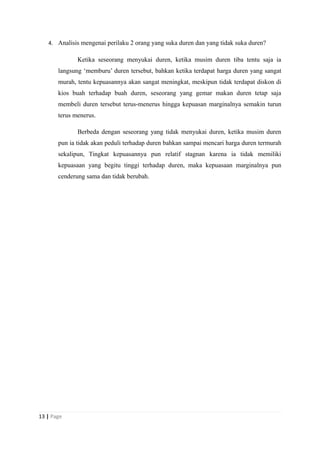 4. Analisis mengenai perilaku 2 orang yang suka duren dan yang tidak suka duren?
Ketika seseorang menyukai duren, ketika musim duren tiba tentu saja ia
langsung ‘memburu’ duren tersebut, bahkan ketika terdapat harga duren yang sangat
murah, tentu kepuasannya akan sangat meningkat, meskipun tidak terdapat diskon di
kios buah terhadap buah duren, seseorang yang gemar makan duren tetap saja
membeli duren tersebut terus-menerus hingga kepuasan marginalnya semakin turun
terus menerus.
Berbeda dengan seseorang yang tidak menyukai duren, ketika musim duren
pun ia tidak akan peduli terhadap duren bahkan sampai mencari harga duren termurah
sekalipun, Tingkat kepuasannya pun relatif stagnan karena ia tidak memiliki
kepuasaan yang begitu tinggi terhadap duren, maka kepuasaan marginalnya pun
cenderung sama dan tidak berubah.
13 | Page
 