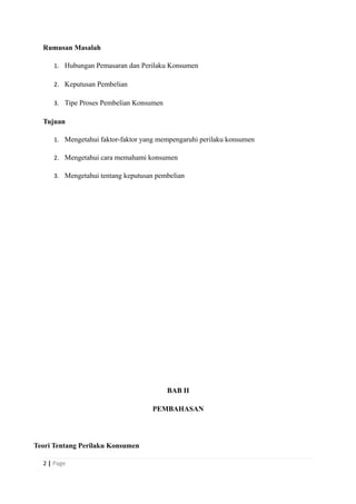 Rumusan Masalah
1. Hubungan Pemasaran dan Perilaku Konsumen
2. Keputusan Pembelian
3. Tipe Proses Pembelian Konsumen
Tujuan
1. Mengetahui faktor-faktor yang mempengaruhi perilaku konsumen
2. Mengetahui cara memahami konsumen
3. Mengetahui tentang keputusan pembelian
BAB II
PEMBAHASAN
Teori Tentang Perilaku Konsumen
2 | Page
 