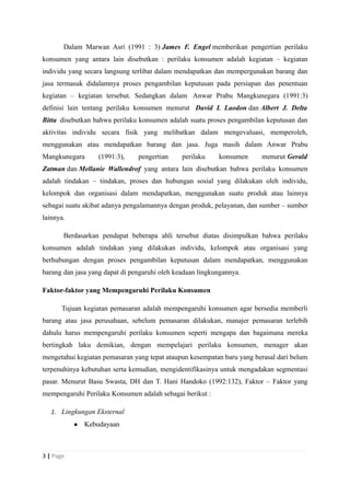 Dalam Marwan Asri (1991 : 3) James F. Engel memberikan pengertian perilaku
konsumen yang antara lain disebutkan : perilaku konsumen adalah kegiatan – kegiatan
individu yang secara langsung terlibat dalam mendapatkan dan mempergunakan barang dan
jasa termasuk didalamnya proses pengambilan keputusan pada persiapan dan penentuan
kegiatan – kegiatan tersebut. Sedangkan dalam Anwar Prabu Mangkunegara (1991:3)
definisi lain tentang perilaku konsumen menurut David L Laodon dan Albert J. Delta
Bitta disebutkan bahwa perilaku konsumen adalah suatu proses pengambilan keputusan dan
aktivitas individu secara fisik yang melibatkan dalam mengevaluasi, memperoleh,
menggunakan atau mendapatkan barang dan jasa. Juga masih dalam Anwar Prabu
Mangkunegara (1991:3), pengertian perilaku konsumen menurut Gerald
Zatman dan Mellanie Wallendrof yang antara lain disebutkan bahwa perilaku konsumen
adalah tindakan – tindakan, proses dan hubungan sosial yang dilakukan oleh individu,
kelompok dan organisasi dalam mendapatkan, menggunakan suatu produk atau lainnya
sebagai suatu akibat adanya pengalamannya dengan produk, pelayanan, dan sumber – sumber
lainnya.
Berdasarkan pendapat beberapa ahli tersebut diatas disimpulkan bahwa perilaku
konsumen adalah tindakan yang dilakukan individu, kelompok atau organisasi yang
berhubungan dengan proses pengambilan keputusan dalam mendapatkan, menggunakan
barang dan jasa yang dapat di pengaruhi oleh keadaan lingkungannya.
Faktor-faktor yang Mempengaruhi Perilaku Konsumen
Tujuan kegiatan pemasaran adalah mempengaruhi konsumen agar bersedia memberli
barang atau jasa perusahaan, sebelum pemasaran dilakukan, manajer pemasaran terlebih
dahulu harus mempengaruhi perilaku konsumen seperti mengapa dan bagaimana mereka
bertingkah laku demikian, dengan mempelajari perilaku konsumen, menager akan
mengetahui kegiatan pemasaran yang tepat ataupun kesempatan baru yang berasal dari belum
terpenuhinya kebutuhan serta kemudian, mengidentifikasinya untuk mengadakan segmentasi
pasar. Menurut Basu Swasta, DH dan T. Hani Handoko (1992:132), Faktor – Faktor yang
mempengaruhi Perilaku Konsumen adalah sebagai berikut :
1. Lingkungan Eksternal
● Kebudayaan
3 | Page
 
