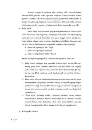Manusia dengan kemampuan akal budinya telah menghubungkan
macam sistem perilaku demi keperluan hidupnya. Namun demikian sistem
perilaku tadi harus dibiasakan sejak lahir. Kebudayaan adalah simbol dan fakta
yang kompleks yang diciptakan manusia, diturukan dari generasi ke generasi
sebagai penentu dan pengatur perilaku manusia dalam masyarakat yang ada.
● Kelas Sosial
Kelas sosial adalah susunan yang relatif permanen dan teratur dalam
suatu masyarakat yang anggotanya mempunyai nilai, minat, dan perilaku yang
sama. Kelas sosial tidak ditentukan oleh faktor tunggal seperti pendapatan,
tetapi diukur sebagai suatu kombinasi pekerjaan, pendidikan, kekayaan, dan
variabel lainnya. Pada pokoknya masyarakat kita dapat dikelompokkan :
✓ Kelas sosial golongan atas / tinggi
✓ Kelas sosial golongan menengah
✓ Kelas sosial golongan rendah / bawah
Dalam hubungan dengan perilaku konsumen dikategorikan antara lain :
1. Kelas sosial golongan atas memiliki kecenderungan membeli barang-
barang yang mahal, membeli pada toko yang berkualitas dan lengkap
(toko serba ada, supermarket), konservatif dalam konsumsinya, barang-
barang yang dibeli cenderung untuk dapat menjadi warisan bagi keluarga-
keluarganya.
2. Kelas sosial golongan menengah cenderung membeli barang-barang untuk
menampakkan kekayaannya, membeli barang dalam jumlah yang banyak
dan kualitas cukup memadai. Mereka berkeinginan membeli barang mahal
dengan siste kredit, misalnya membeli kendaraan, rumah mewah, perabot
rumah tangga.
3. Kelas sosial golongan rendah cenderung membeli barang dengan
mementingkan kuantitas daripada kualitasnya. Pada umumnya mereka
membeli barang untuk kebutuhan sehari- hari, memanfaatkan penjualan
barang-barang yang diobralkan atau penjualan dengan harga promosi.
● Kelompok Referensi
4 | Page
 