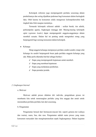 Kelompok referensi juga mempengaruhi perilaku seseorang dalam
pembeliannya dan sering dijadikan pedoman bagi konsumen dalam bertingkah
laku. Oleh karena itu konsumen selalu mengawasi kelompoktersebut baik
tingkah laku fisik maupun mentalnya.
Termasuk kelompok referensi adalah : serikat buruh, tim atletik,
perkumpulan agama, lingkungan tetangga dsb. Masing-masing kelompok
opini (opinium leader) dapat mempengaruhi anggota-anggotanya dalam
membeli sesuatu. Dalam hal ini penting untuk mengetahui orang yang
berpengaruh bagi seorang konsumen dalam kelompok.
● Keluarga
Sikap anggota keluarga mempunyai perilaku sendiri-sendiri, tetapi sifat
keluarga itu sendiri berpengaruh besar pada perilaku anggota keluarga yang
ada. Maka perlu diketahui hal-hal sebagai berikut :
✓ Siapa yang mempengaruhi keputusan untuk membeli.
✓ Siapa yang membuat keputusan.
✓ Siapa yang melakukan pembelian.
✓ Siapa pemakai produk.
2. Lingkungan Internal
a. Motivasi
Motivasi adalah proses didalam diri individu, pengetahuan proses ini
membantu kita untuk menerangkan perilaku yang kita anggap dan amati untuk
meramalkan perilaku-perilaku lain dari seseorang.
b. Pengamatan
Pengamatan berasal dari bermacam-macam hal, seperti getaran eter (cahaya
dan warna), suara, bau, dan rasa. Pengamatan adalah suatu proses yang mana
konsumen menyadari dan mengiterpretasikan aspek lingkungannya. Dalam kegiatan
5 | Page
 
