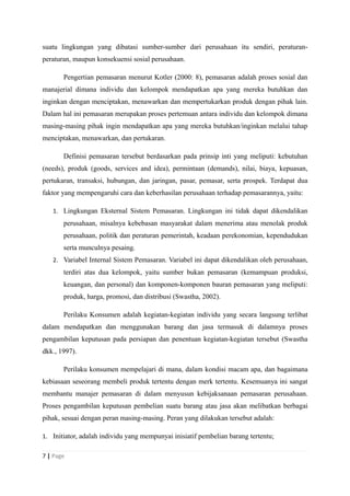 suatu lingkungan yang dibatasi sumber-sumber dari perusahaan itu sendiri, peraturan-
peraturan, maupun konsekuensi sosial perusahaan.
Pengertian pemasaran menurut Kotler (2000: 8), pemasaran adalah proses sosial dan
manajerial dimana individu dan kelompok mendapatkan apa yang mereka butuhkan dan
inginkan dengan menciptakan, menawarkan dan mempertukarkan produk dengan pihak lain.
Dalam hal ini pemasaran merupakan proses pertemuan antara individu dan kelompok dimana
masing-masing pihak ingin mendapatkan apa yang mereka butuhkan/inginkan melalui tahap
menciptakan, menawarkan, dan pertukaran.
Definisi pemasaran tersebut berdasarkan pada prinsip inti yang meliputi: kebutuhan
(needs), produk (goods, services and idea), permintaan (demands), nilai, biaya, kepuasan,
pertukaran, transaksi, hubungan, dan jaringan, pasar, pemasar, serta prospek. Terdapat dua
faktor yang mempengaruhi cara dan keberhasilan perusahaan terhadap pemasarannya, yaitu:
1. Lingkungan Eksternal Sistem Pemasaran. Lingkungan ini tidak dapat dikendalikan
perusahaan, misalnya kebebasan masyarakat dalam menerima atau menolak produk
perusahaan, politik dan peraturan pemerintah, keadaan perekonomian, kependudukan
serta munculnya pesaing.
2. Variabel Internal Sistem Pemasaran. Variabel ini dapat dikendalikan oleh perusahaan,
terdiri atas dua kelompok, yaitu sumber bukan pemasaran (kemampuan produksi,
keuangan, dan personal) dan komponen-komponen bauran pemasaran yang meliputi:
produk, harga, promosi, dan distribusi (Swastha, 2002).
Perilaku Konsumen adalah kegiatan-kegiatan individu yang secara langsung terlibat
dalam mendapatkan dan menggunakan barang dan jasa termasuk di dalamnya proses
pengambilan keputusan pada persiapan dan penentuan kegiatan-kegiatan tersebut (Swastha
dkk., 1997).
Perilaku konsumen mempelajari di mana, dalam kondisi macam apa, dan bagaimana
kebiasaan seseorang membeli produk tertentu dengan merk tertentu. Kesemuanya ini sangat
membantu manajer pemasaran di dalam menyusun kebijaksanaan pemasaran perusahaan.
Proses pengambilan keputusan pembelian suatu barang atau jasa akan melibatkan berbagai
pihak, sesuai dengan peran masing-masing. Peran yang dilakukan tersebut adalah:
1. Initiator, adalah individu yang mempunyai inisiatif pembelian barang tertentu;
7 | Page
 