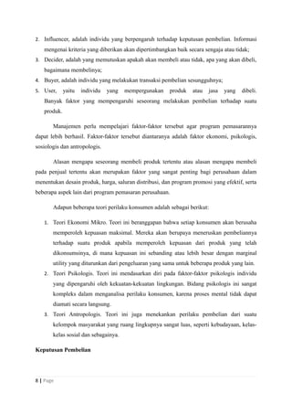 2. Influencer, adalah individu yang berpengaruh terhadap keputusan pembelian. Informasi
mengenai kriteria yang diberikan akan dipertimbangkan baik secara sengaja atau tidak;
3. Decider, adalah yang memutuskan apakah akan membeli atau tidak, apa yang akan dibeli,
bagaimana membelinya;
4. Buyer, adalah individu yang melakukan transaksi pembelian sesungguhnya;
5. User, yaitu individu yang mempergunakan produk atau jasa yang dibeli.
Banyak faktor yang mempengaruhi seseorang melakukan pembelian terhadap suatu
produk.
Manajemen perlu mempelajari faktor-faktor tersebut agar program pemasarannya
dapat lebih berhasil. Faktor-faktor tersebut diantaranya adalah faktor ekonomi, psikologis,
sosiologis dan antropologis.
Alasan mengapa seseorang membeli produk tertentu atau alasan mengapa membeli
pada penjual tertentu akan merupakan faktor yang sangat penting bagi perusahaan dalam
menentukan desain produk, harga, saluran distribusi, dan program promosi yang efektif, serta
beberapa aspek lain dari program pemasaran perusahaan.
Adapun beberapa teori perilaku konsumen adalah sebagai berikut:
1. Teori Ekonomi Mikro. Teori ini beranggapan bahwa setiap konsumen akan berusaha
memperoleh kepuasan maksimal. Mereka akan berupaya meneruskan pembeliannya
terhadap suatu produk apabila memperoleh kepuasan dari produk yang telah
dikonsumsinya, di mana kepuasan ini sebanding atau lebih besar dengan marginal
utility yang diturunkan dari pengeluaran yang sama untuk beberapa produk yang lain.
2. Teori Psikologis. Teori ini mendasarkan diri pada faktor-faktor psikologis individu
yang dipengaruhi oleh kekuatan-kekuatan lingkungan. Bidang psikologis ini sangat
kompleks dalam menganalisa perilaku konsumen, karena proses mental tidak dapat
diamati secara langsung.
3. Teori Antropologis. Teori ini juga menekankan perilaku pembelian dari suatu
kelompok masyarakat yang ruang lingkupnya sangat luas, seperti kebudayaan, kelas-
kelas sosial dan sebagainya.
Keputusan Pembelian
8 | Page
 
