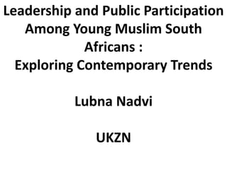 Leadership and Public Participation
Among Young Muslim South
Africans :
Exploring Contemporary Trends
Lubna Nadvi
UKZN
 
